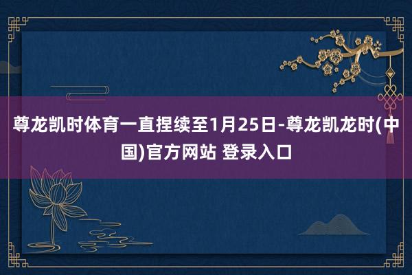 尊龙凯时体育一直捏续至1月25日-尊龙凯龙时(中国)官方网站 登录入口