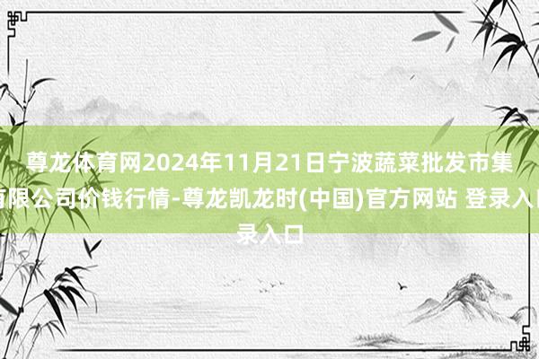 尊龙体育网2024年11月21日宁波蔬菜批发市集有限公司价钱行情-尊龙凯龙时(中国)官方网站 登录入口