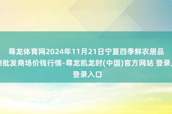 尊龙体育网2024年11月21日宁夏四季鲜农居品轮廓批发商场价钱行情-尊龙凯龙时(中国)官方网站 登录入口