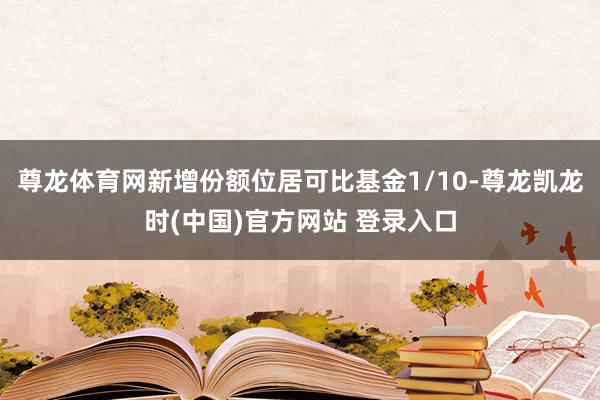 尊龙体育网新增份额位居可比基金1/10-尊龙凯龙时(中国)官方网站 登录入口