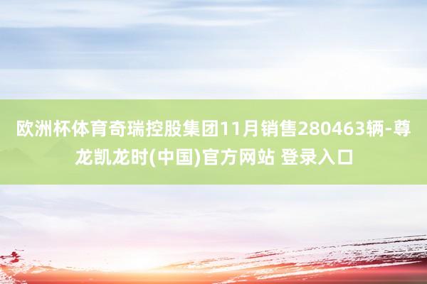 欧洲杯体育奇瑞控股集团11月销售280463辆-尊龙凯龙时(中国)官方网站 登录入口