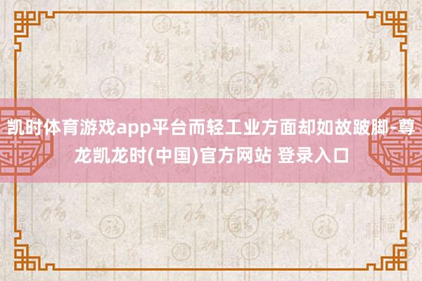 凯时体育游戏app平台而轻工业方面却如故跛脚-尊龙凯龙时(中国)官方网站 登录入口