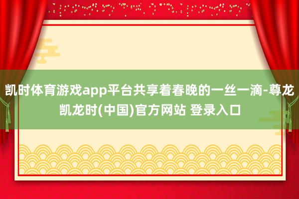 凯时体育游戏app平台共享着春晚的一丝一滴-尊龙凯龙时(中国)官方网站 登录入口