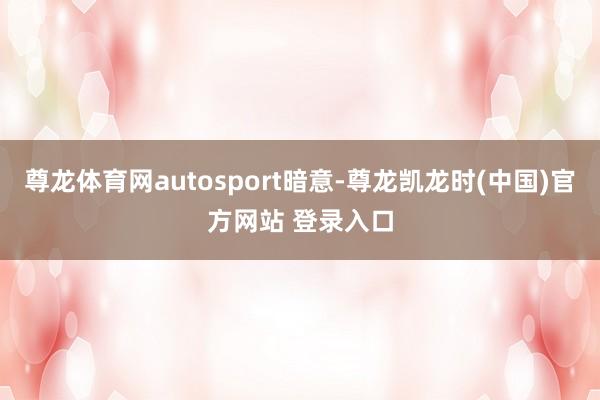 尊龙体育网autosport暗意-尊龙凯龙时(中国)官方网站 登录入口