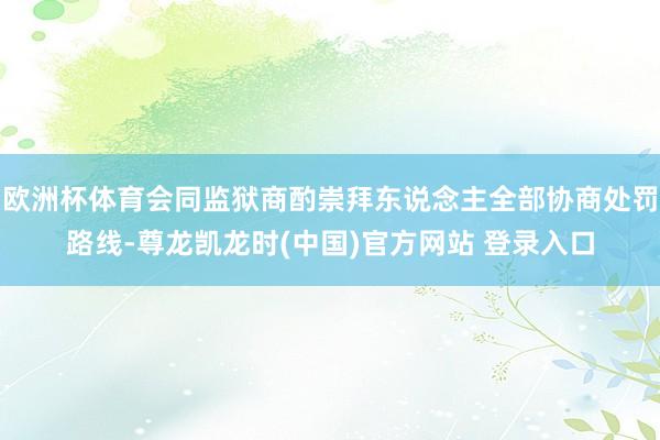 欧洲杯体育会同监狱商酌崇拜东说念主全部协商处罚路线-尊龙凯龙时(中国)官方网站 登录入口