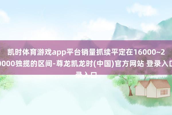 凯时体育游戏app平台销量抓续平定在16000~20000独揽的区间-尊龙凯龙时(中国)官方网站 登录入口