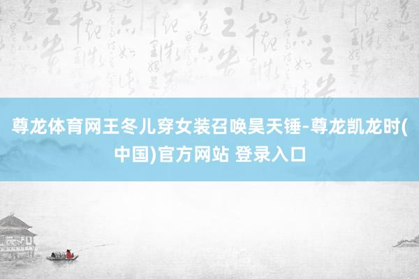 尊龙体育网王冬儿穿女装召唤昊天锤-尊龙凯龙时(中国)官方网站 登录入口