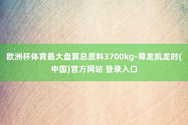 欧洲杯体育最大盘算总质料3700kg-尊龙凯龙时(中国)官方网站 登录入口