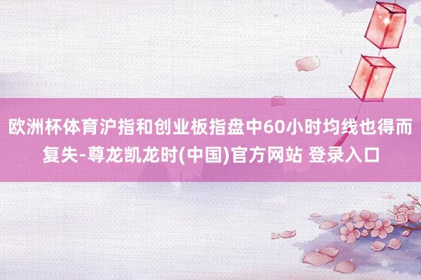 欧洲杯体育沪指和创业板指盘中60小时均线也得而复失-尊龙凯龙时(中国)官方网站 登录入口