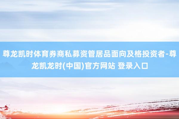 尊龙凯时体育券商私募资管居品面向及格投资者-尊龙凯龙时(中国)官方网站 登录入口