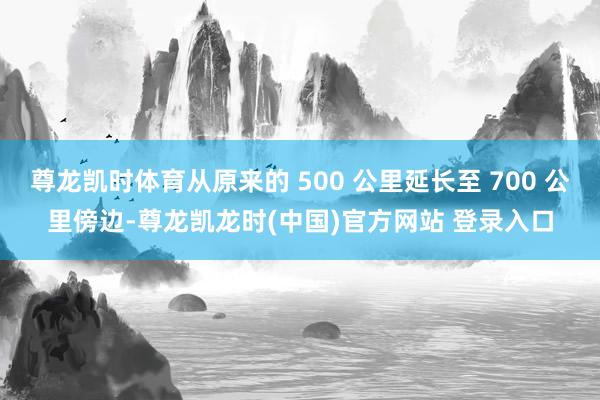 尊龙凯时体育从原来的 500 公里延长至 700 公里傍边-尊龙凯龙时(中国)官方网站 登录入口