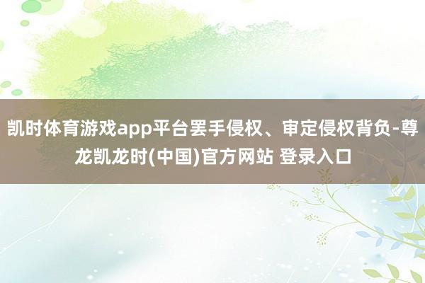 凯时体育游戏app平台罢手侵权、审定侵权背负-尊龙凯龙时(中国)官方网站 登录入口
