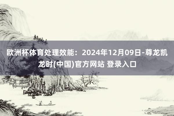 欧洲杯体育处理效能：2024年12月09日-尊龙凯龙时(中国)官方网站 登录入口