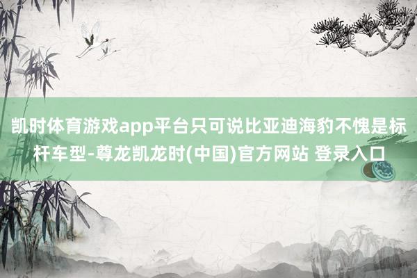 凯时体育游戏app平台只可说比亚迪海豹不愧是标杆车型-尊龙凯龙时(中国)官方网站 登录入口