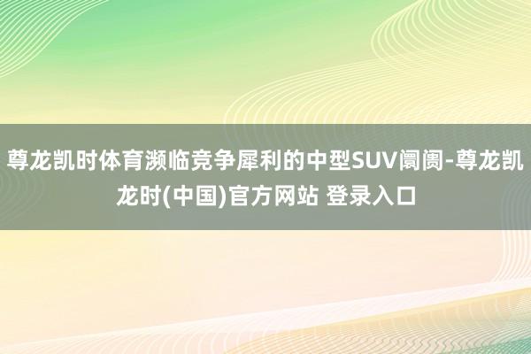 尊龙凯时体育濒临竞争犀利的中型SUV阛阓-尊龙凯龙时(中国)官方网站 登录入口