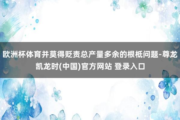 欧洲杯体育并莫得贬责总产量多余的根柢问题-尊龙凯龙时(中国)官方网站 登录入口
