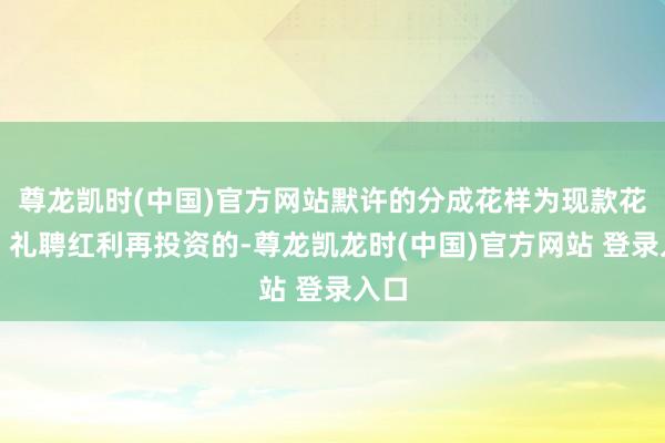 尊龙凯时(中国)官方网站默许的分成花样为现款花样;礼聘红利再投资的-尊龙凯龙时(中国)官方网站 登录入口