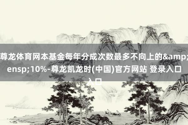 尊龙体育网本基金每年分成次数最多不向上的 10%-尊龙凯龙时(中国)官方网站 登录入口