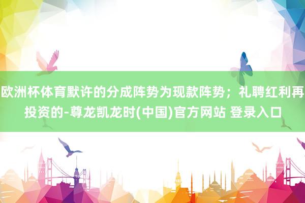 欧洲杯体育默许的分成阵势为现款阵势;礼聘红利再投资的-尊龙凯龙时(中国)官方网站 登录入口