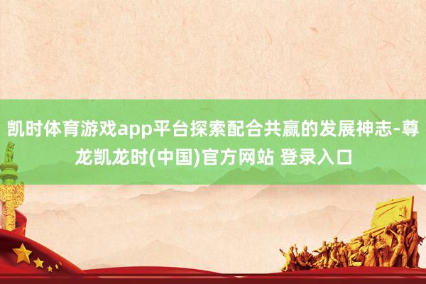 凯时体育游戏app平台探索配合共赢的发展神志-尊龙凯龙时(中国)官方网站 登录入口