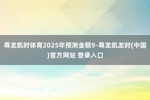 尊龙凯时体育2025年预测金额9-尊龙凯龙时(中国)官方网站 登录入口