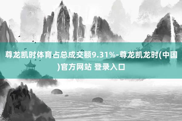 尊龙凯时体育占总成交额9.31%-尊龙凯龙时(中国)官方网站 登录入口