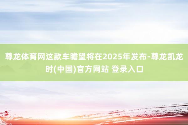 尊龙体育网这款车瞻望将在2025年发布-尊龙凯龙时(中国)官方网站 登录入口