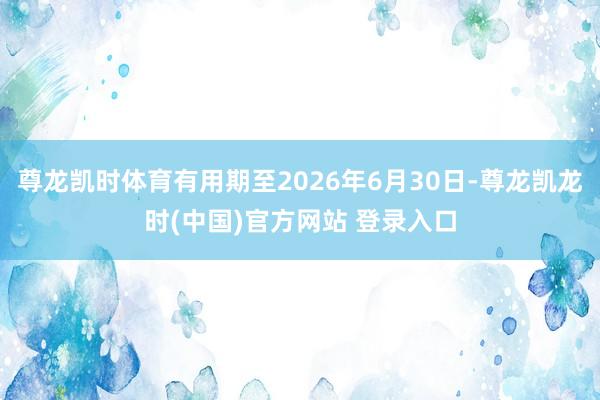 尊龙凯时体育有用期至2026年6月30日-尊龙凯龙时(中国)官方网站 登录入口