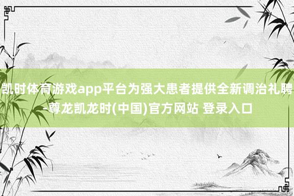 凯时体育游戏app平台为强大患者提供全新调治礼聘-尊龙凯龙时(中国)官方网站 登录入口