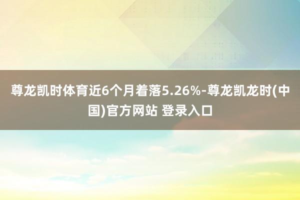 尊龙凯时体育近6个月着落5.26%-尊龙凯龙时(中国)官方网站 登录入口