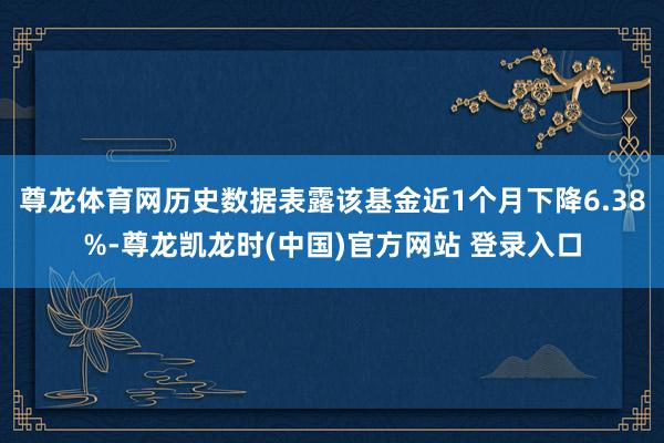 尊龙体育网历史数据表露该基金近1个月下降6.38%-尊龙凯龙时(中国)官方网站 登录入口