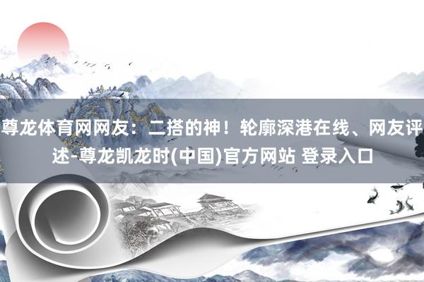 尊龙体育网网友：二搭的神！轮廓深港在线、网友评述-尊龙凯龙时(中国)官方网站 登录入口
