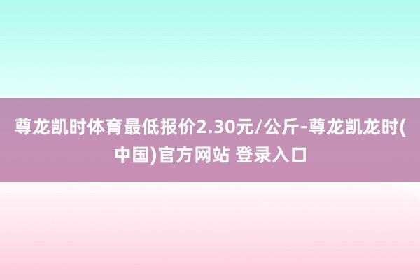 尊龙凯时体育最低报价2.30元/公斤-尊龙凯龙时(中国)官方网站 登录入口