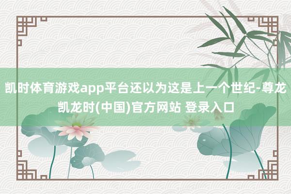 凯时体育游戏app平台还以为这是上一个世纪-尊龙凯龙时(中国)官方网站 登录入口
