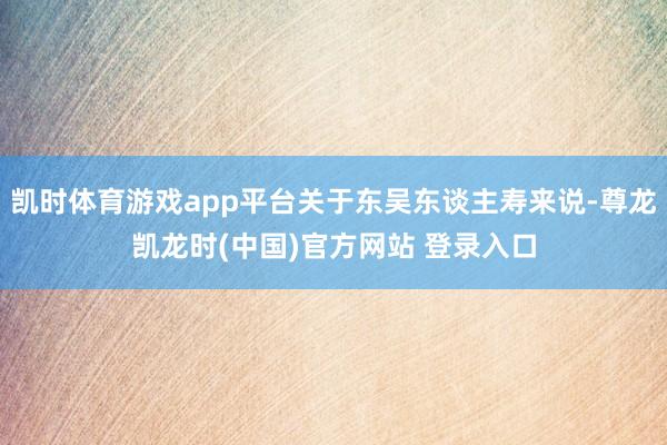 凯时体育游戏app平台关于东吴东谈主寿来说-尊龙凯龙时(中国)官方网站 登录入口