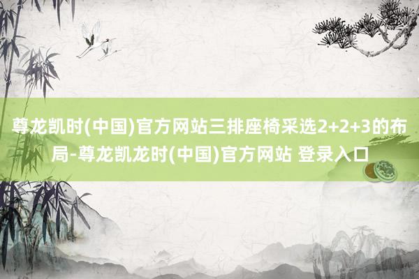 尊龙凯时(中国)官方网站三排座椅采选2+2+3的布局-尊龙凯龙时(中国)官方网站 登录入口