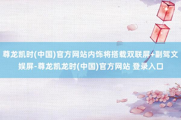 尊龙凯时(中国)官方网站内饰将搭载双联屏+副驾文娱屏-尊龙凯龙时(中国)官方网站 登录入口
