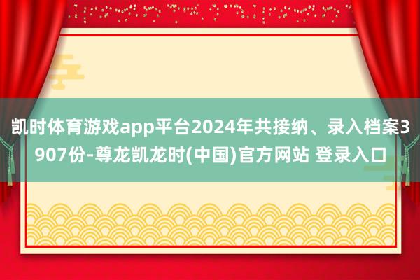 凯时体育游戏app平台2024年共接纳、录入档案3907份-尊龙凯龙时(中国)官方网站 登录入口