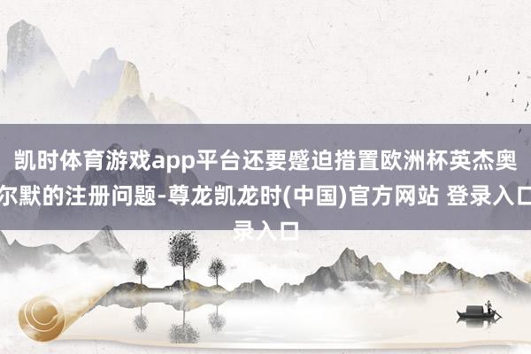 凯时体育游戏app平台还要蹙迫措置欧洲杯英杰奥尔默的注册问题-尊龙凯龙时(中国)官方网站 登录入口