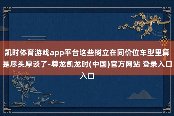 凯时体育游戏app平台这些树立在同价位车型里算是尽头厚谈了-尊龙凯龙时(中国)官方网站 登录入口
