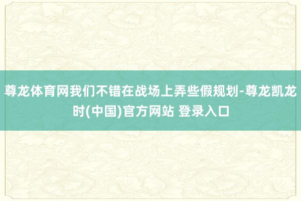 尊龙体育网我们不错在战场上弄些假规划-尊龙凯龙时(中国)官方网站 登录入口