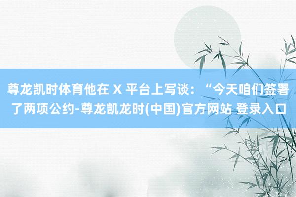 尊龙凯时体育他在 X 平台上写谈：“今天咱们签署了两项公约-尊龙凯龙时(中国)官方网站 登录入口
