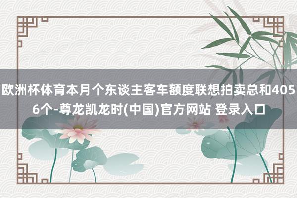 欧洲杯体育本月个东谈主客车额度联想拍卖总和4056个-尊龙凯龙时(中国)官方网站 登录入口