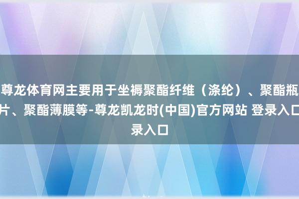 尊龙体育网主要用于坐褥聚酯纤维（涤纶）、聚酯瓶片、聚酯薄膜等-尊龙凯龙时(中国)官方网站 登录入口
