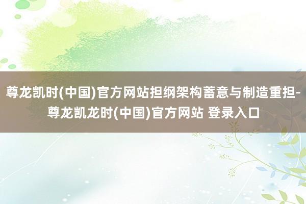 尊龙凯时(中国)官方网站担纲架构蓄意与制造重担-尊龙凯龙时(中国)官方网站 登录入口