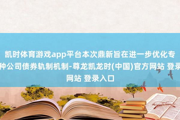 凯时体育游戏app平台本次鼎新旨在进一步优化专项品种公司债券轨制机制-尊龙凯龙时(中国)官方网站 登录入口