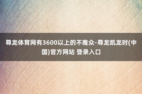 尊龙体育网有3600以上的不雅众-尊龙凯龙时(中国)官方网站 登录入口