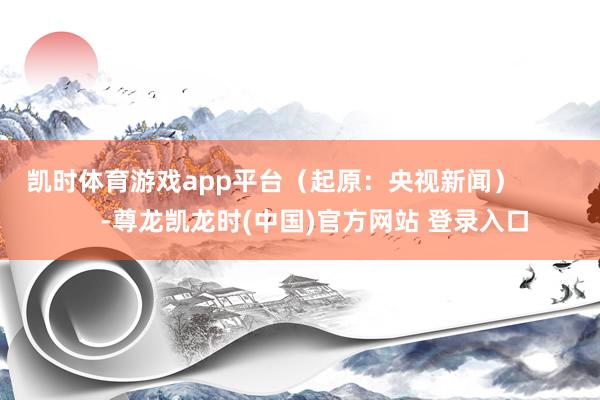 凯时体育游戏app平台（起原：央视新闻）            -尊龙凯龙时(中国)官方网站 登录入口