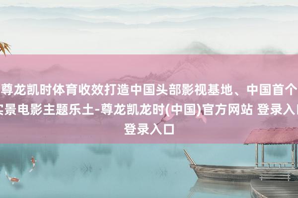 尊龙凯时体育收效打造中国头部影视基地、中国首个实景电影主题乐土-尊龙凯龙时(中国)官方网站 登录入口