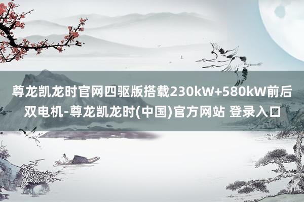 尊龙凯龙时官网四驱版搭载230kW+580kW前后双电机-尊龙凯龙时(中国)官方网站 登录入口